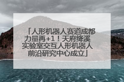 人形机器人赛道成都力量再+1！天府绛溪实验室交互人形机器人前沿研究中心成立