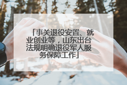 事关退役安置、就业创业等，山东出台法规明确退役军人服务保障工作