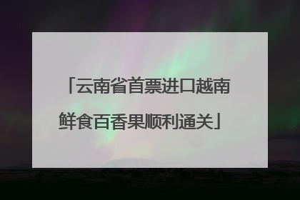 云南省首票进口越南鲜食百香果顺利通关