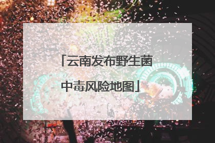 云南发布野生菌中毒风险地图