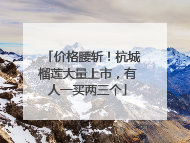 价格腰斩！杭城榴莲大量上市，有人一买两三个