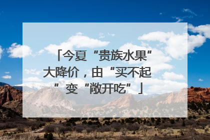 今夏“贵族水果”大降价，由“买不起”变“敞开吃”