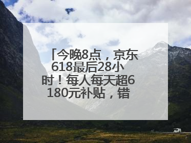 今晚8点，京东618最后28小时！每人每天超6180元补贴，错过等明年！