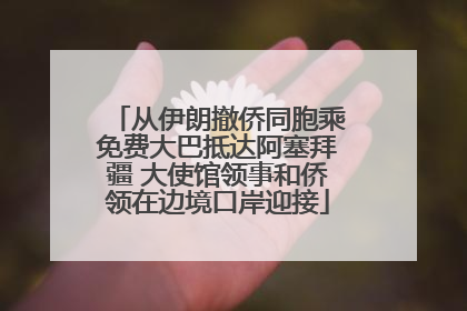 从伊朗撤侨同胞乘免费大巴抵达阿塞拜疆 大使馆领事和侨领在边境口岸迎接