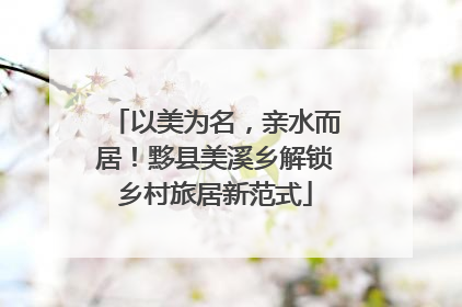 以美为名，亲水而居！黟县美溪乡解锁乡村旅居新范式