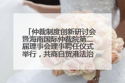 仲裁制度创新研讨会暨海南国际仲裁院第二届理事会理事聘任仪式举行，共商自贸港法治建设新路径