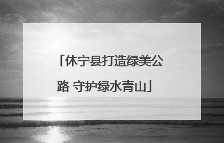 休宁县打造绿美公路 守护绿水青山