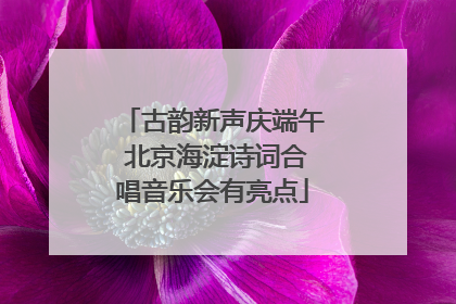 古韵新声庆端午 北京海淀诗词合唱音乐会有亮点