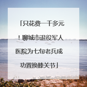 只花费一千多元！聊城市退役军人医院为七旬老兵成功置换膝关节