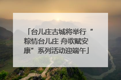 台儿庄古城将举行“粽情台儿庄 舟歌赋安康”系列活动迎端午