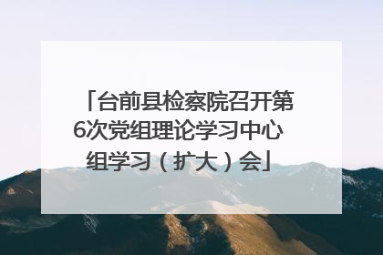 台前县检察院召开第6次党组理论学习中心组学习（扩大）会