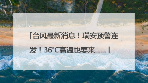 台风最新消息！瑞安预警连发！36℃高温也要来……