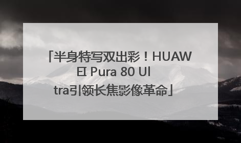 半身特写双出彩！HUAWEI Pura 80 Ultra引领长焦影像革命
