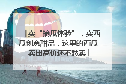 卖“摘瓜体验”，卖西瓜创意甜品，这里的西瓜卖出高价还不愁卖