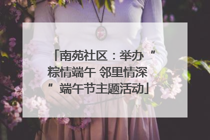 南苑社区：举办“粽情端午 邻里情深”端午节主题活动