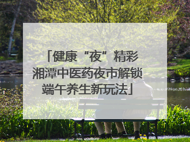 健康“夜”精彩 湘潭中医药夜市解锁端午养生新玩法
