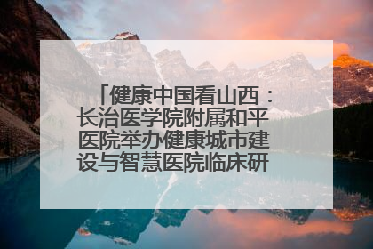 健康中国看山西：长治医学院附属和平医院举办健康城市建设与智慧医院临床研究能力提升交流会