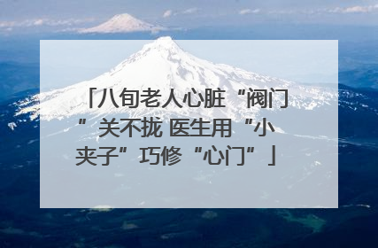 八旬老人心脏“阀门”关不拢 医生用“小夹子”巧修“心门”