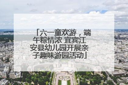 六一童欢游，端午粽情浓 宜宾江安县幼儿园开展亲子趣味游园活动