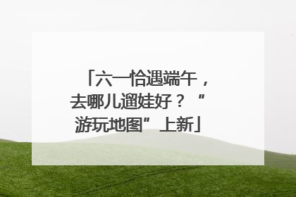 六一恰遇端午，去哪儿遛娃好？“游玩地图”上新