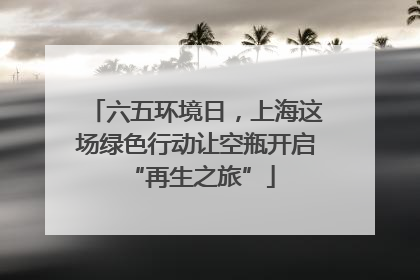 六五环境日，上海这场绿色行动让空瓶开启 “再生之旅”