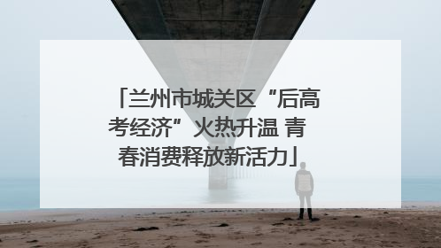 兰州市城关区“后高考经济”火热升温 青春消费释放新活力