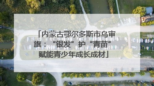 内蒙古鄂尔多斯市乌审旗：“银发”护“青苗” 赋能青少年成长成材
