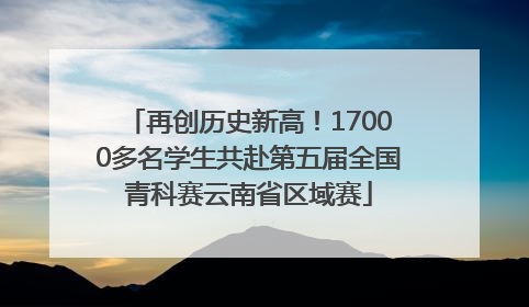 再创历史新高！17000多名学生共赴第五届全国青科赛云南省区域赛
