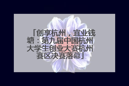 创享杭州，宜业钱塘：第九届中国杭州大学生创业大赛杭州赛区决赛落幕