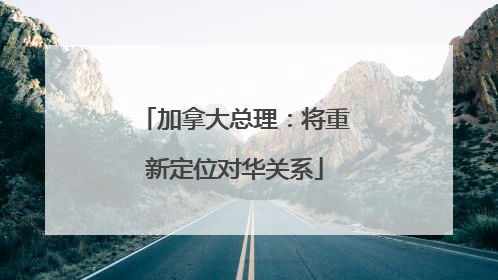 加拿大总理：将重新定位对华关系