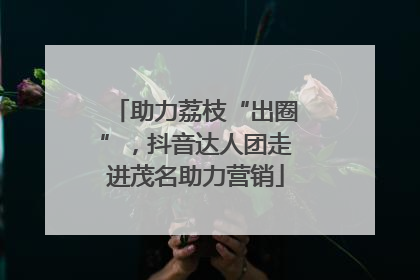 助力荔枝“出圈”，抖音达人团走进茂名助力营销