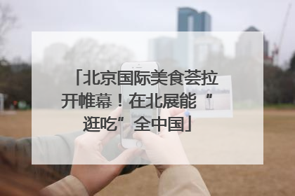 北京国际美食荟拉开帷幕！在北展能“逛吃”全中国