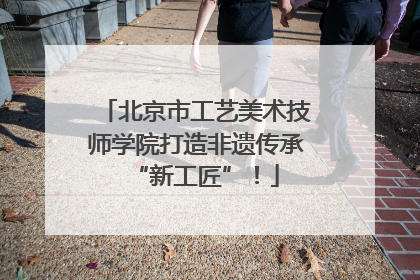北京市工艺美术技师学院打造非遗传承“新工匠”！