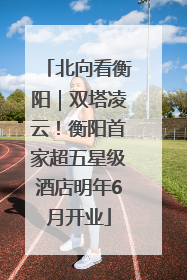 北向看衡阳｜双塔凌云！衡阳首家超五星级酒店明年6月开业