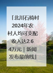 北川石椅村2024年农村人均可支配收入达2.64万元｜新闻发布最前线