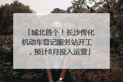 城北首个！长沙传化机动车登记服务站开工，预计8月投入运营