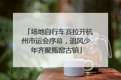 场地自行车赛拉开杭州市运会序幕，追风少年齐聚瓶窑古镇