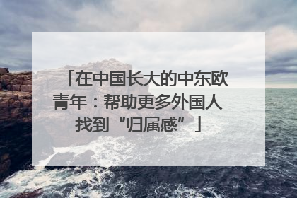 在中国长大的中东欧青年：帮助更多外国人找到“归属感”
