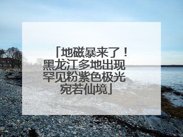 地磁暴来了！黑龙江多地出现罕见粉紫色极光 宛若仙境