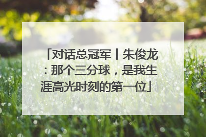 对话总冠军丨朱俊龙：那个三分球，是我生涯高光时刻的第一位