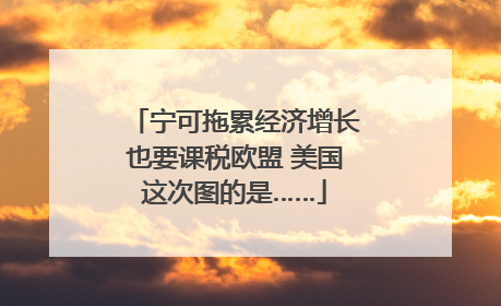 宁可拖累经济增长也要课税欧盟 美国这次图的是……