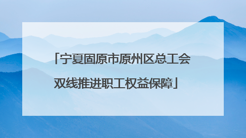 宁夏固原市原州区总工会双线推进职工权益保障
