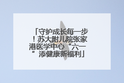 守护成长每一步！苏大附儿院张家港医学中心“六一”添健康新福利
