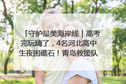 守护最美海岸线｜高考完玩嗨了，4名河北高中生夜困礁石！青岛救援队火速出动救上岸