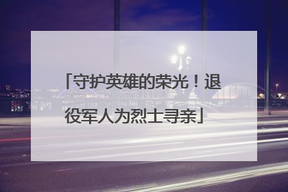 守护英雄的荣光！退役军人为烈士寻亲
