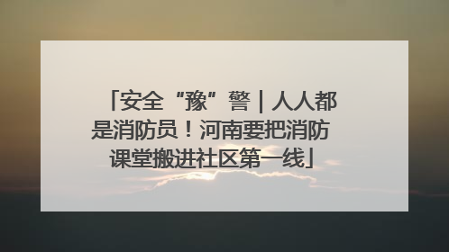 安全“豫”警｜人人都是消防员！河南要把消防课堂搬进社区第一线