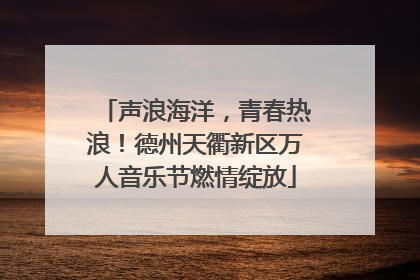 声浪海洋，青春热浪！德州天衢新区万人音乐节燃情绽放