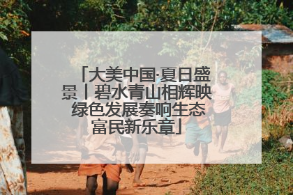 大美中国·夏日盛景丨碧水青山相辉映 绿色发展奏响生态富民新乐章