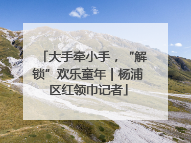 大手牵小手，“解锁”欢乐童年｜杨浦区红领巾记者