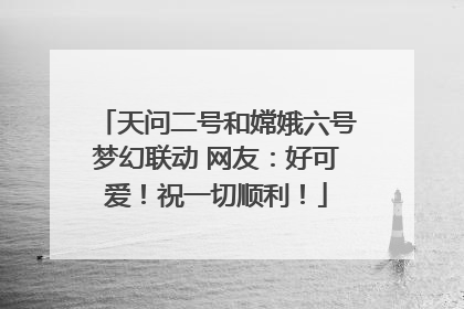 天问二号和嫦娥六号梦幻联动 网友：好可爱！祝一切顺利！